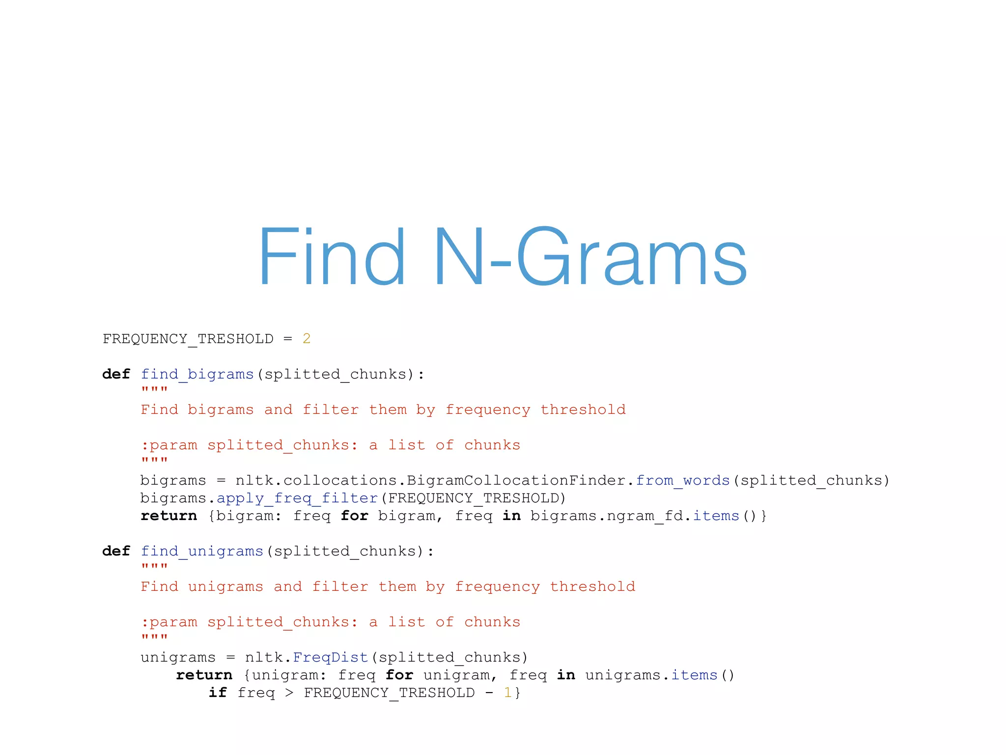 Find N-Grams FREQUENCY_TRESHOLD = 2 def find_bigrams(splitted_chunks): """ Find bigrams and filter them by frequency threshold :param splitted_chunks: a list of chunks """ bigrams = nltk.collocations.BigramCollocationFinder.from_words(splitted_chunks) bigrams.apply_freq_filter(FREQUENCY_TRESHOLD) return {bigram: freq for bigram, freq in bigrams.ngram_fd.items()} def find_unigrams(splitted_chunks): """ Find unigrams and filter them by frequency threshold :param splitted_chunks: a list of chunks """ unigrams = nltk.FreqDist(splitted_chunks) return {unigram: freq for unigram, freq in unigrams.items() if freq > FREQUENCY_TRESHOLD - 1} 