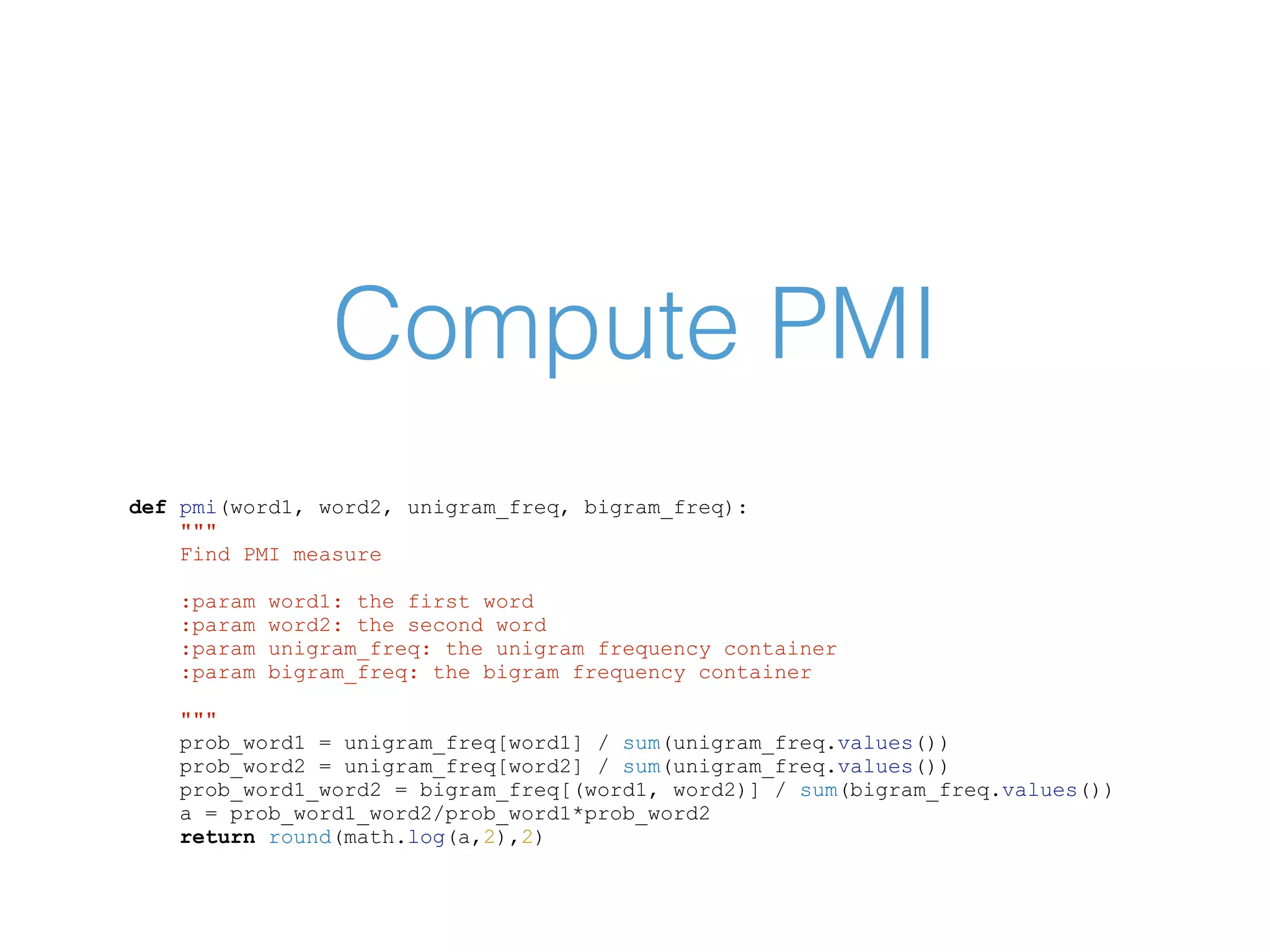 Compute PMI def pmi(word1, word2, unigram_freq, bigram_freq): """ Find PMI measure :param word1: the first word :param word2: the second word :param unigram_freq: the unigram frequency container :param bigram_freq: the bigram frequency container """ prob_word1 = unigram_freq[word1] / sum(unigram_freq.values()) prob_word2 = unigram_freq[word2] / sum(unigram_freq.values()) prob_word1_word2 = bigram_freq[(word1, word2)] / sum(bigram_freq.values()) a = prob_word1_word2/prob_word1*prob_word2 return round(math.log(a,2),2) 