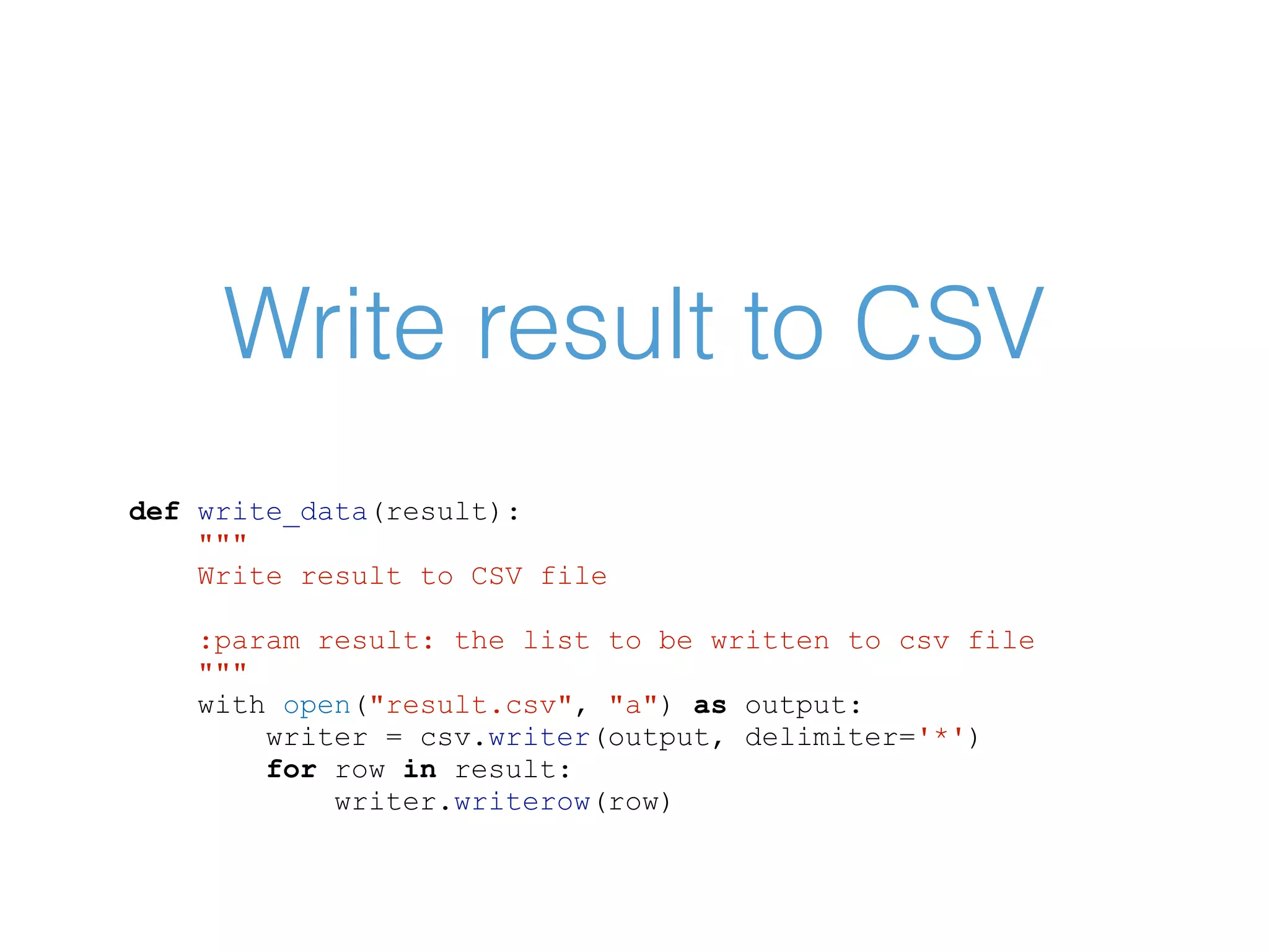 Write result to CSV def write_data(result): """ Write result to CSV file :param result: the list to be written to csv file """ with open("result.csv", "a") as output: writer = csv.writer(output, delimiter='*') for row in result: writer.writerow(row) 