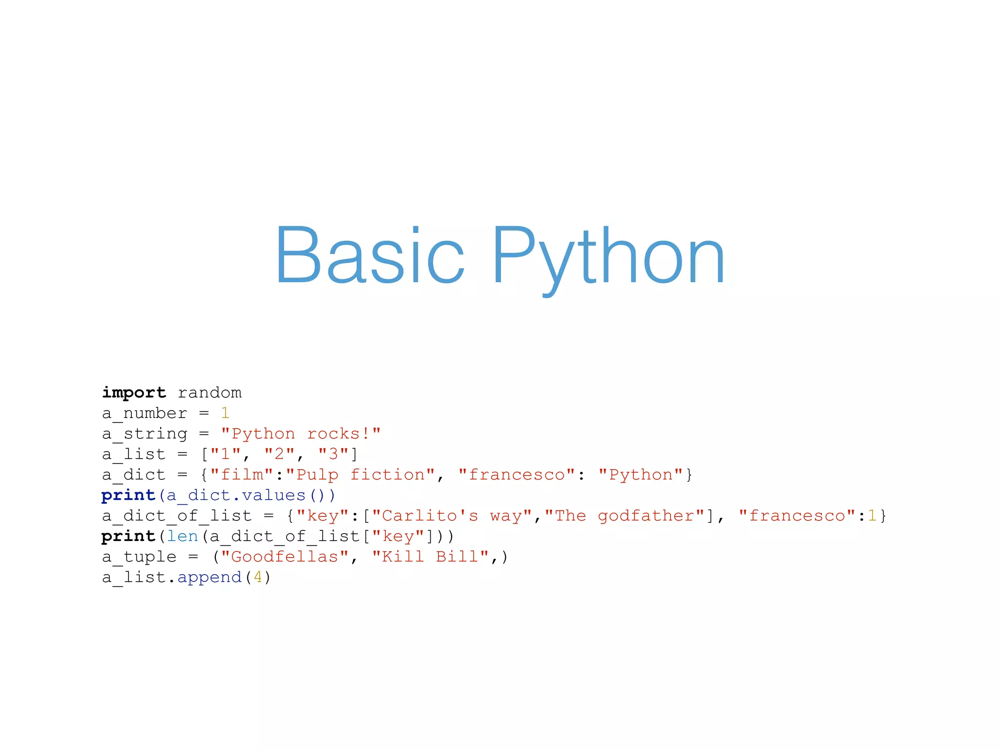 Basic Python import random a_number = 1 a_string = "Python rocks!" a_list = ["1", "2", "3"] a_dict = {"film":"Pulp fiction", "francesco": "Python"} print(a_dict.values()) a_dict_of_list = {"key":["Carlito's way","The godfather"], "francesco":1} print(len(a_dict_of_list["key"])) a_tuple = ("Goodfellas", "Kill Bill",) a_list.append(4) 