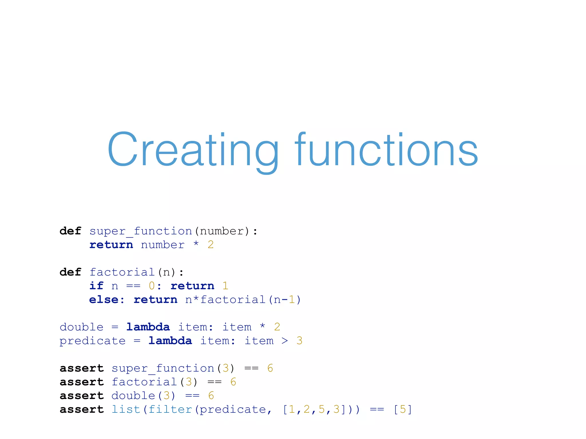 Creating functions def super_function(number): return number * 2 def factorial(n): if n == 0: return 1 else: return n*factorial(n-1) double = lambda item: item * 2 predicate = lambda item: item > 3 assert super_function(3) == 6 assert factorial(3) == 6 assert double(3) == 6 assert list(filter(predicate, [1,2,5,3])) == [5] 