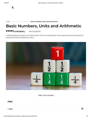 8/1/2019 Basic Numbers, Units and Arithmetic - Edukite
https://edukite.org/course/basic-numbers-units-and-arithmetic/ 1/8
HOME / COURSE / MATHEMATICS / BASIC NUMBERS, UNITS AND ARITHMETIC
Basic Numbers, Units and Arithmetic
( 9 REVIEWS ) 478 STUDENTS
Understanding the basics of mathematics will not only develop more engineers and scientists but
also bene cial for people who learn …

FREE
1 YEAR
TAKE THIS COURSE
 