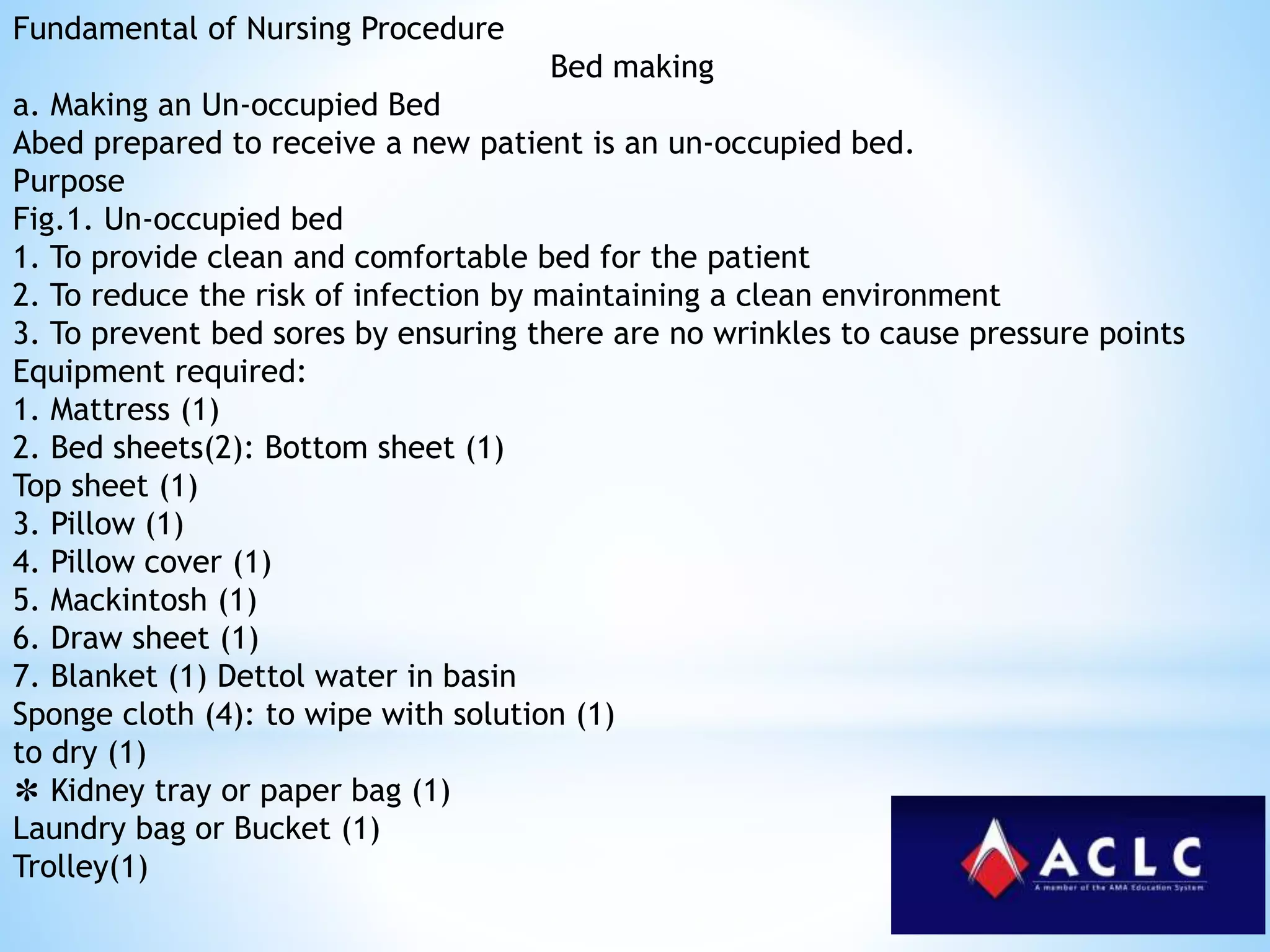Fundamental of Nursing Procedure
Bed making
a. Making an Un-occupied Bed
Abed prepared to receive a new patient is an un-occupied bed.
Purpose
Fig.1. Un-occupied bed
1. To provide clean and comfortable bed for the patient
2. To reduce the risk of infection by maintaining a clean environment
3. To prevent bed sores by ensuring there are no wrinkles to cause pressure points
Equipment required:
1. Mattress (1)
2. Bed sheets(2): Bottom sheet (1)
Top sheet (1)
3. Pillow (1)
4. Pillow cover (1)
5. Mackintosh (1)
6. Draw sheet (1)
7. Blanket (1) Dettol water in basin
Sponge cloth (4): to wipe with solution (1)
to dry (1)
✽ Kidney tray or paper bag (1)
Laundry bag or Bucket (1)
Trolley(1)