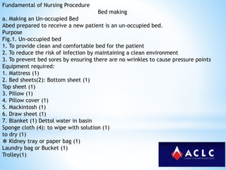 Fundamental of Nursing Procedure
Bed making
a. Making an Un-occupied Bed
Abed prepared to receive a new patient is an un-occupied bed.
Purpose
Fig.1. Un-occupied bed
1. To provide clean and comfortable bed for the patient
2. To reduce the risk of infection by maintaining a clean environment
3. To prevent bed sores by ensuring there are no wrinkles to cause pressure points
Equipment required:
1. Mattress (1)
2. Bed sheets(2): Bottom sheet (1)
Top sheet (1)
3. Pillow (1)
4. Pillow cover (1)
5. Mackintosh (1)
6. Draw sheet (1)
7. Blanket (1) Dettol water in basin
Sponge cloth (4): to wipe with solution (1)
to dry (1)
✽ Kidney tray or paper bag (1)
Laundry bag or Bucket (1)
Trolley(1)