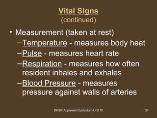 DHSR Approved Curriculum-Unit 10 10
Vital Signs
(continued)
• Measurement (taken at rest)
–Temperature - measures body heat
–Pulse - measures heart rate
–Respiration - measures how often
resident inhales and exhales
–Blood Pressure - measures
pressure against walls of arteries
 