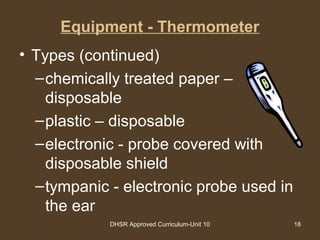 DHSR Approved Curriculum-Unit 10 18
Equipment - Thermometer
• Types (continued)
–chemically treated paper –
disposable
–plastic – disposable
–electronic - probe covered with
disposable shield
–tympanic - electronic probe used in
the ear
 