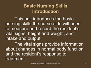DHSR Approved Curriculum-Unit 10 2
Basic Nursing Skills
Introduction
This unit introduces the basic
nursing skills the nurse aide will need
to measure and record the resident’s
vital signs, height and weight, and
intake and output.
The vital signs provide information
about changes in normal body function
and the resident’s response to
treatment.
 