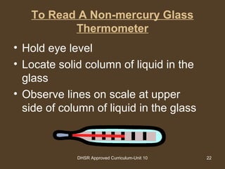 DHSR Approved Curriculum-Unit 10 22
To Read A Non-mercury Glass
Thermometer
• Hold eye level
• Locate solid column of liquid in the
glass
• Observe lines on scale at upper
side of column of liquid in the glass
 