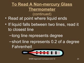 DHSR Approved Curriculum-Unit 10 23
To Read A Non-mercury Glass
Thermometer
(continued)
• Read at point where liquid ends
• If liquid falls between two lines, read it
to closest line
–long line represents degree
–short line represents 0.2 of a degree
Fahrenheit
 