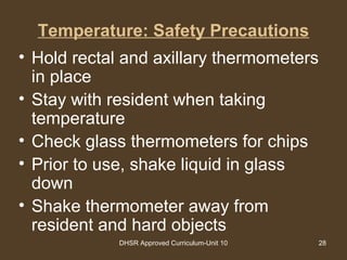 DHSR Approved Curriculum-Unit 10 28
Temperature: Safety Precautions
• Hold rectal and axillary thermometers
in place
• Stay with resident when taking
temperature
• Check glass thermometers for chips
• Prior to use, shake liquid in glass
down
• Shake thermometer away from
resident and hard objects
 