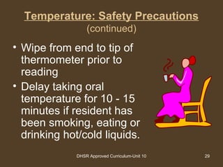 DHSR Approved Curriculum-Unit 10 29
Temperature: Safety Precautions
(continued)
• Wipe from end to tip of
thermometer prior to
reading
• Delay taking oral
temperature for 10 - 15
minutes if resident has
been smoking, eating or
drinking hot/cold liquids.
 