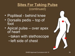 DHSR Approved Curriculum-Unit 10 39
Sites For Taking Pulse
(continued)
• Popliteal - behind knee
• Dorsalis pedis – top of
foot
• Apical pulse – over apex
of heart
–taken with stethoscope
–left side of chest
 