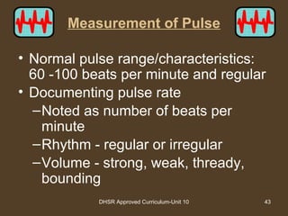 DHSR Approved Curriculum-Unit 10 43
Measurement of Pulse
• Normal pulse range/characteristics:
60 -100 beats per minute and regular
• Documenting pulse rate
–Noted as number of beats per
minute
–Rhythm - regular or irregular
–Volume - strong, weak, thready,
bounding
 