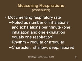 DHSR Approved Curriculum-Unit 10 54
Measuring Respirations
(continued)
• Documenting respiratory rate
–Noted as number of inhalations
and exhalations per minute (one
inhalation and one exhalation
equals one respiration)
–Rhythm – regular or irregular
–Character: shallow, deep, labored
 