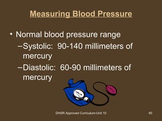 DHSR Approved Curriculum-Unit 10 65
Measuring Blood Pressure
• Normal blood pressure range
–Systolic: 90-140 millimeters of
mercury
–Diastolic: 60-90 millimeters of
mercury
 
