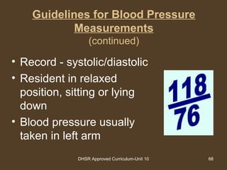 DHSR Approved Curriculum-Unit 10 68
Guidelines for Blood Pressure
Measurements
(continued)
• Record - systolic/diastolic
• Resident in relaxed
position, sitting or lying
down
• Blood pressure usually
taken in left arm
 
