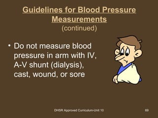 DHSR Approved Curriculum-Unit 10 69
Guidelines for Blood Pressure
Measurements
(continued)
• Do not measure blood
pressure in arm with IV,
A-V shunt (dialysis),
cast, wound, or sore
 