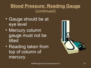 DHSR Approved Curriculum-Unit 10 72
Blood Pressure: Reading Gauge
(continued)
• Gauge should be at
eye level
• Mercury column
gauge must not be
tilted
• Reading taken from
top of column of
mercury
300
280
260
240
220
200
180
160
140
120
100
80
60
40
20
290
270
250
230
210
190
170
150
130
110
90
70
50
30
10
 