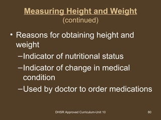 DHSR Approved Curriculum-Unit 10 80
Measuring Height and Weight
(continued)
• Reasons for obtaining height and
weight
–Indicator of nutritional status
–Indicator of change in medical
condition
–Used by doctor to order medications
 