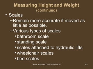 DHSR Approved Curriculum-Unit 10 83
Measuring Height and Weight
(continued)
• Scales
–Remain more accurate if moved as
little as possible.
–Various types of scales
•bathroom scale
•standing scale
•scales attached to hydraulic lifts
•wheelchair scales
•bed scales
 