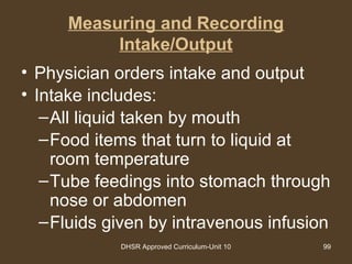 DHSR Approved Curriculum-Unit 10 99
Measuring and Recording
Intake/Output
• Physician orders intake and output
• Intake includes:
–All liquid taken by mouth
–Food items that turn to liquid at
room temperature
–Tube feedings into stomach through
nose or abdomen
–Fluids given by intravenous infusion
 