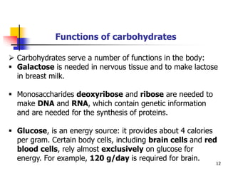 12
Functions of carbohydrates
 Carbohydrates serve a number of functions in the body:
 Galactose is needed in nervous tissue and to make lactose
in breast milk.
 Monosaccharides deoxyribose and ribose are needed to
make DNA and RNA, which contain genetic information
and are needed for the synthesis of proteins.
 Glucose, is an energy source: it provides about 4 calories
per gram. Certain body cells, including brain cells and red
blood cells, rely almost exclusively on glucose for
energy. For example, 120 g/day is required for brain.
 