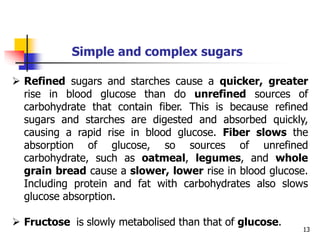13
Simple and complex sugars
 Refined sugars and starches cause a quicker, greater
rise in blood glucose than do unrefined sources of
carbohydrate that contain fiber. This is because refined
sugars and starches are digested and absorbed quickly,
causing a rapid rise in blood glucose. Fiber slows the
absorption of glucose, so sources of unrefined
carbohydrate, such as oatmeal, legumes, and whole
grain bread cause a slower, lower rise in blood glucose.
Including protein and fat with carbohydrates also slows
glucose absorption.
 Fructose is slowly metabolised than that of glucose.
 