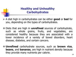 14
Healthy and Unhealthy
Carbohydrates
 A diet high in carbohydrates can be either good or bad for
you, depending on the types of carbohydrates.
 Diets that are high in unrefined sources of carbohydrate,
such as whole grains, fruits, and vegetables, are
considered healthy because they are associated with a
lower incidence of a variety of bowel disorders, heart
disease, diabetes, and certain cancers.
 Unrefined carbohydrate sources, such as brown rice,
beans, and bananas, are high in nutrient density because
they provide many nutrients per calorie.
 