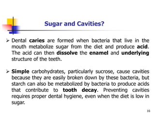 16
Sugar and Cavities?
 Dental caries are formed when bacteria that live in the
mouth metabolize sugar from the diet and produce acid.
The acid can then dissolve the enamel and underlying
structure of the teeth.
 Simple carbohydrates, particularly sucrose, cause cavities
because they are easily broken down by these bacteria, but
starch can also be metabolized by bacteria to produce acids
that contribute to tooth decay. Preventing cavities
requires proper dental hygiene, even when the diet is low in
sugar.
 