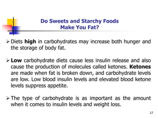 17
Do Sweets and Starchy Foods
Make You Fat?
Diets high in carbohydrates may increase both hunger and
the storage of body fat.
Low carbohydrate diets cause less insulin release and also
cause the production of molecules called ketones. Ketones
are made when fat is broken down, and carbohydrate levels
are low. Low blood insulin levels and elevated blood ketone
levels suppress appetite.
The type of carbohydrate is as important as the amount
when it comes to insulin levels and weight loss.
 