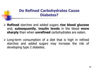 18
Do Refined Carbohydrates Cause
Diabetes?
 Refined starches and added sugars rise blood glucose
and, subsequently, insulin levels in the blood more
sharply than when unrefined carbohydrates are eaten.
 Long-term consumption of a diet that is high in refined
starches and added sugars may increase the risk of
developing type 2 diabetes.
 