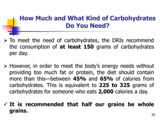 20
How Much and What Kind of Carbohydrates
Do You Need?
 To meet the need of carbohydrates, the DRIs recommend
the consumption of at least 150 grams of carbohydrates
per day.
 However, in order to meet the body’s energy needs without
providing too much fat or protein, the diet should contain
more than this—between 45% and 65% of calories from
carbohydrates. This is equivalent to 225 to 325 grams of
carbohydrates for someone who eats 2,000 calories a day.
 It is recommended that half our grains be whole
grains.
 
