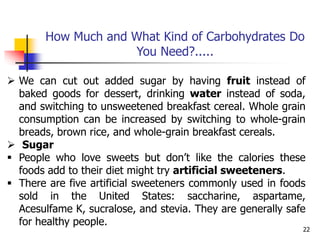 22
 We can cut out added sugar by having fruit instead of
baked goods for dessert, drinking water instead of soda,
and switching to unsweetened breakfast cereal. Whole grain
consumption can be increased by switching to whole-grain
breads, brown rice, and whole-grain breakfast cereals.
 Sugar
 People who love sweets but don’t like the calories these
foods add to their diet might try artificial sweeteners.
 There are five artificial sweeteners commonly used in foods
sold in the United States: saccharine, aspartame,
Acesulfame K, sucralose, and stevia. They are generally safe
for healthy people.
How Much and What Kind of Carbohydrates Do
You Need?.....
 