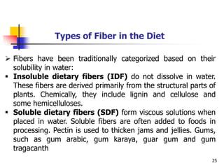 25
Types of Fiber in the Diet
 Fibers have been traditionally categorized based on their
solubility in water:
 Insoluble dietary fibers (IDF) do not dissolve in water.
These fibers are derived primarily from the structural parts of
plants. Chemically, they include lignin and cellulose and
some hemicelluloses.
 Soluble dietary fibers (SDF) form viscous solutions when
placed in water. Soluble fibers are often added to foods in
processing. Pectin is used to thicken jams and jellies. Gums,
such as gum arabic, gum karaya, guar gum and gum
tragacanth
 