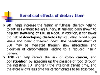 28
 SDF helps increase the feeling of fullness, thereby helping
to eat less without feeling hungry. It has also been shown to
help the lowering of LDL in blood. In addition, it can lower
the risk of developing diabetes by regulating blood sugar
levels and lower glycaemic index. The beneficial effect of
SDF may be mediated through slow absorption and
digestion of carbohydrates leading to a reduced insulin
demand.
 IDF can help reduce the risk of colon cancer, and
constipation by speeding up the passage of food through
the intestine. IDF shortens the intestinal transit time, and
therefore allows less time for carbohydrates to be absorbed.
Beneficial effects of dietary fiber
 