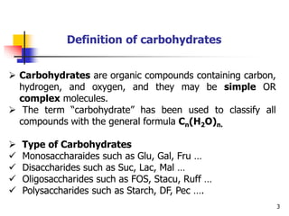 3
Definition of carbohydrates
 Carbohydrates are organic compounds containing carbon,
hydrogen, and oxygen, and they may be simple OR
complex molecules.
 The term “carbohydrate” has been used to classify all
compounds with the general formula Cn(H2O)n.
 Type of Carbohydrates
 Monosaccharaides such as Glu, Gal, Fru …
 Disaccharides such as Suc, Lac, Mal …
 Oligosaccharides such as FOS, Stacu, Ruff …
 Polysaccharides such as Starch, DF, Pec ….
 