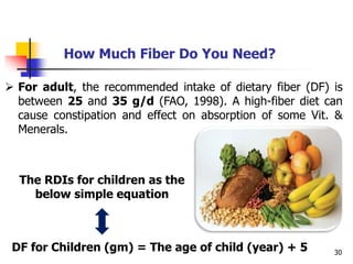 30
 For adult, the recommended intake of dietary fiber (DF) is
between 25 and 35 g/d (FAO, 1998). A high-fiber diet can
cause constipation and effect on absorption of some Vit. &
Menerals.
How Much Fiber Do You Need?
The RDIs for children as the
below simple equation
DF for Children (gm) = The age of child (year) + 5
 