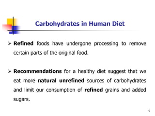 5
Carbohydrates in Human Diet
 Refined foods have undergone processing to remove
certain parts of the original food.
 Recommendations for a healthy diet suggest that we
eat more natural unrefined sources of carbohydrates
and limit our consumption of refined grains and added
sugars.
 