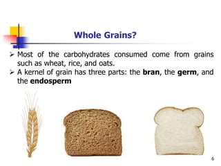 6
Whole Grains?
 Most of the carbohydrates consumed come from grains
such as wheat, rice, and oats.
 A kernel of grain has three parts: the bran, the germ, and
the endosperm
 