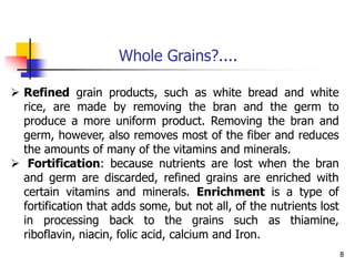 8
 Refined grain products, such as white bread and white
rice, are made by removing the bran and the germ to
produce a more uniform product. Removing the bran and
germ, however, also removes most of the fiber and reduces
the amounts of many of the vitamins and minerals.
 Fortification: because nutrients are lost when the bran
and germ are discarded, refined grains are enriched with
certain vitamins and minerals. Enrichment is a type of
fortification that adds some, but not all, of the nutrients lost
in processing back to the grains such as thiamine,
riboflavin, niacin, folic acid, calcium and Iron.
Whole Grains?....
 