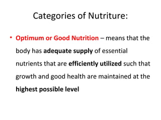 Categories of Nutriture:
• Optimum or Good Nutrition – means that the
body has adequate supply of essential
nutrients that are efficiently utilized such that
growth and good health are maintained at the
highest possible level
 