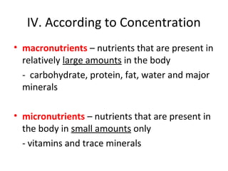 IV. According to Concentration
• macronutrients – nutrients that are present in
relatively large amounts in the body
- carbohydrate, protein, fat, water and major
minerals
• micronutrients – nutrients that are present in
the body in small amounts only
- vitamins and trace minerals
 