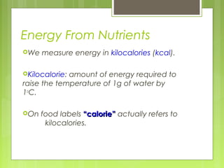 Energy From Nutrients
We measure energy in kilocalories (kcal).
Kilocalorie: amount of energy required to
raise the temperature of 1g of water by
1o
C.
On food labels “calorie”“calorie” actually refers to
kilocalories.
 