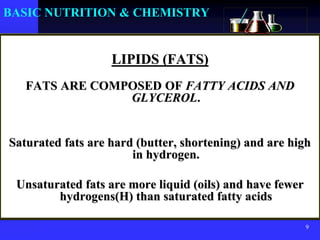 9
BASIC NUTRITION & CHEMISTRY
LIPIDS (FATS)
FATS ARE COMPOSED OF FATTY ACIDS AND
GLYCEROL.
Saturated fats are hard (butter, shortening) and are high
in hydrogen.
Unsaturated fats are more liquid (oils) and have fewer
hydrogens(H) than saturated fatty acids
 