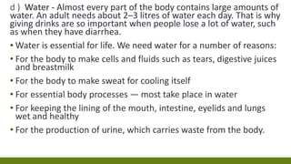 d ) Water - Almost every part of the body contains large amounts of
water. An adult needs about 2–3 litres of water each day. That is why
giving drinks are so important when people lose a lot of water, such
as when they have diarrhea.
▪ Water is essential for life. We need water for a number of reasons:
• For the body to make cells and fluids such as tears, digestive juices
and breastmilk
• For the body to make sweat for cooling itself
• For essential body processes — most take place in water
• For keeping the lining of the mouth, intestine, eyelids and lungs
wet and healthy
• For the production of urine, which carries waste from the body.
 