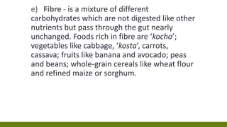 e) Fibre - is a mixture of different
carbohydrates which are not digested like other
nutrients but pass through the gut nearly
unchanged. Foods rich in fibre are ‘kocho’;
vegetables like cabbage, ‘kosta’, carrots,
cassava; fruits like banana and avocado; peas
and beans; whole-grain cereals like wheat flour
and refined maize or sorghum.
 