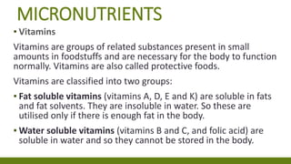 MICRONUTRIENTS
▪ Vitamins
Vitamins are groups of related substances present in small
amounts in foodstuffs and are necessary for the body to function
normally. Vitamins are also called protective foods.
Vitamins are classified into two groups:
▪ Fat soluble vitamins (vitamins A, D, E and K) are soluble in fats
and fat solvents. They are insoluble in water. So these are
utilised only if there is enough fat in the body.
▪ Water soluble vitamins (vitamins B and C, and folic acid) are
soluble in water and so they cannot be stored in the body.
 