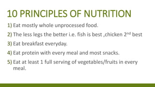10 PRINCIPLES OF NUTRITION
1) Eat mostly whole unprocessed food.
2) The less legs the better i.e. fish is best ,chicken 2nd best
3) Eat breakfast everyday.
4) Eat protein with every meal and most snacks.
5) Eat at least 1 full serving of vegetables/fruits in every
meal.
 