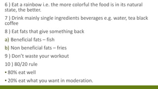 6 ) Eat a rainbow i.e. the more colorful the food is in its natural
state, the better.
7 ) Drink mainly single ingredients beverages e.g. water, tea black
coffee
8 ) Eat fats that give something back
a) Beneficial fats – fish
b) Non beneficial fats – fries
9 ) Don’t waste your workout
10 ) 80/20 rule
▪ 80% eat well
▪ 20% eat what you want in moderation.
 