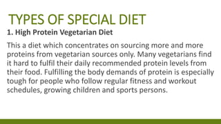 TYPES OF SPECIAL DIET
1. High Protein Vegetarian Diet
This a diet which concentrates on sourcing more and more
proteins from vegetarian sources only. Many vegetarians find
it hard to fulfil their daily recommended protein levels from
their food. Fulfilling the body demands of protein is especially
tough for people who follow regular fitness and workout
schedules, growing children and sports persons.
 